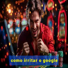 como irritar o google